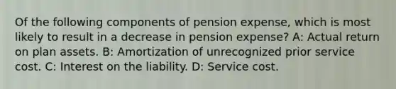 Of the following components of pension expense, which is most likely to result in a decrease in pension expense? A: Actual return on plan assets. B: Amortization of unrecognized prior service cost. C: Interest on the liability. D: Service cost.