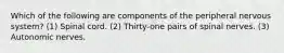 Which of the following are components of the peripheral nervous system? (1) Spinal cord. (2) Thirty-one pairs of spinal nerves. (3) Autonomic nerves.