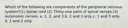 Which of the following are components of the peripheral nervous system?(1) Spinal cord.(2) Thirty-one pairs of spinal nerves.(3) Autonomic nerves. a. 1, 2, and 3 b. 2 and 3 only c. 1 and 3 only d. 1 and 2 only