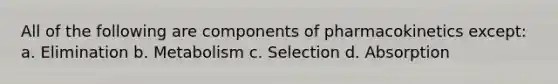 All of the following are components of pharmacokinetics except: a. Elimination b. Metabolism c. Selection d. Absorption