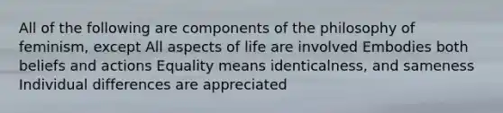 All of the following are components of the philosophy of feminism, except All aspects of life are involved Embodies both beliefs and actions Equality means identicalness, and sameness Individual differences are appreciated