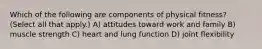 Which of the following are components of physical fitness? (Select all that apply.) A) attitudes toward work and family B) muscle strength C) heart and lung function D) joint flexibility