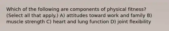 Which of the following are components of physical fitness? (Select all that apply.) A) attitudes toward work and family B) muscle strength C) heart and lung function D) joint flexibility