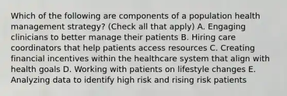 Which of the following are components of a population health management strategy? (Check all that apply) A. Engaging clinicians to better manage their patients B. Hiring care coordinators that help patients access resources C. Creating financial incentives within the healthcare system that align with health goals D. Working with patients on lifestyle changes E. Analyzing data to identify high risk and rising risk patients