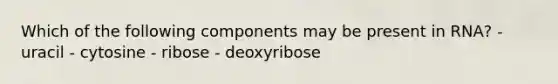 Which of the following components may be present in RNA? - uracil - cytosine - ribose - deoxyribose