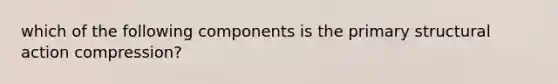 which of the following components is the primary structural action compression?