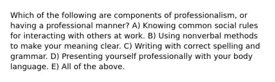 Which of the following are components of professionalism, or having a professional manner? A) Knowing common social rules for interacting with others at work. B) Using nonverbal methods to make your meaning clear. C) Writing with correct spelling and grammar. D) Presenting yourself professionally with your body language. E) All of the above.