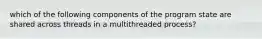 which of the following components of the program state are shared across threads in a multithreaded process?