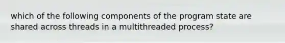 which of the following components of the program state are shared across threads in a multithreaded process?