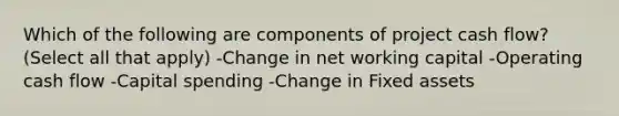 Which of the following are components of project cash flow? (Select all that apply) -Change in net working capital -Operating cash flow -Capital spending -Change in Fixed assets