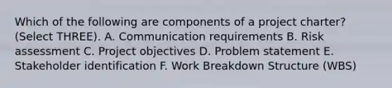 Which of the following are components of a project charter? (Select THREE). A. Communication requirements B. Risk assessment C. Project objectives D. Problem statement E. Stakeholder identification F. Work Breakdown Structure (WBS)