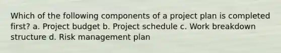 Which of the following components of a project plan is completed first? a. Project budget b. Project schedule c. Work breakdown structure d. Risk management plan