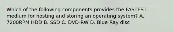 Which of the following components provides the FASTEST medium for hosting and storing an operating system? A. 7200RPM HDD B. SSD C. DVD-RW D. Blue-Ray disc