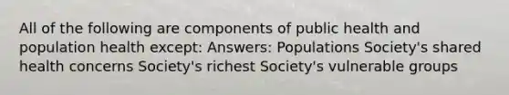 All of the following are components of public health and population health except: Answers: Populations Society's shared health concerns Society's richest Society's vulnerable groups