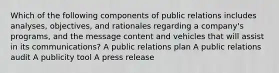 Which of the following components of public relations includes analyses, objectives, and rationales regarding a company's programs, and the message content and vehicles that will assist in its communications? A public relations plan A public relations audit A publicity tool A press release