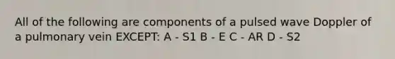 All of the following are components of a pulsed wave Doppler of a pulmonary vein EXCEPT: A - S1 B - E C - AR D - S2