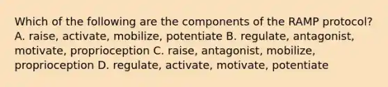 Which of the following are the components of the RAMP protocol? A. raise, activate, mobilize, potentiate B. regulate, antagonist, motivate, proprioception C. raise, antagonist, mobilize, proprioception D. regulate, activate, motivate, potentiate