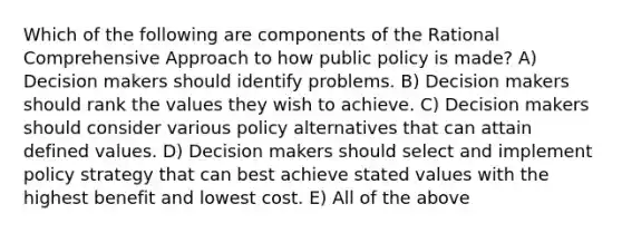 Which of the following are components of the Rational Comprehensive Approach to how public policy is made? A) Decision makers should identify problems. B) Decision makers should rank the values they wish to achieve. C) Decision makers should consider various policy alternatives that can attain defined values. D) Decision makers should select and implement policy strategy that can best achieve stated values with the highest benefit and lowest cost. E) All of the above