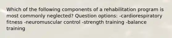 Which of the following components of a rehabilitation program is most commonly neglected? Question options: -cardiorespiratory fitness -neuromuscular control -strength training -balance training