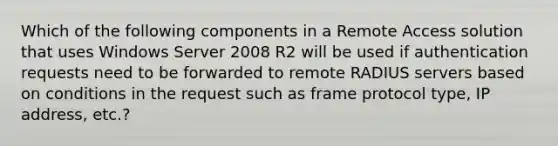 Which of the following components in a Remote Access solution that uses Windows Server 2008 R2 will be used if authentication requests need to be forwarded to remote RADIUS servers based on conditions in the request such as frame protocol type, IP address, etc.?