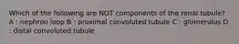 Which of the following are NOT components of the renal tubule? A : nephron loop B : proximal convoluted tubule C : glomerulus D : distal convoluted tubule