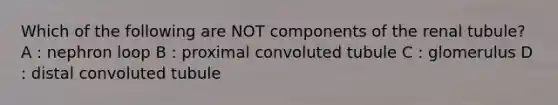 Which of the following are NOT components of the renal tubule? A : nephron loop B : proximal convoluted tubule C : glomerulus D : distal convoluted tubule