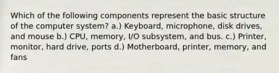 Which of the following components represent the basic structure of the computer system? a.) Keyboard, microphone, disk drives, and mouse b.) CPU, memory, I/O subsystem, and bus. c.) Printer, monitor, hard drive, ports d.) Motherboard, printer, memory, and fans