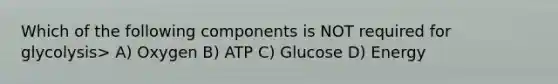 Which of the following components is NOT required for glycolysis> A) Oxygen B) ATP C) Glucose D) Energy