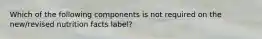 Which of the following components is not required on the new/revised nutrition facts label?