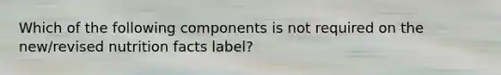 Which of the following components is not required on the new/revised nutrition facts label?