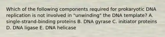 Which of the following components required for prokaryotic DNA replication is not involved in "unwinding" the DNA template? A. single-strand-binding proteins B. DNA gyrase C. initiator proteins D. DNA ligase E. DNA helicase