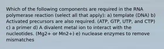 Which of the following components are required in the RNA polymerase reaction (select all that apply): a) template (DNA) b) Activated precursors are also required. (ATP, GTP, UTP, and CTP) c) a primer d) A divalent metal ion to interact with the nucleotides. (Mg2+ or Mn2+) e) nuclease enzymes to remove mismatches