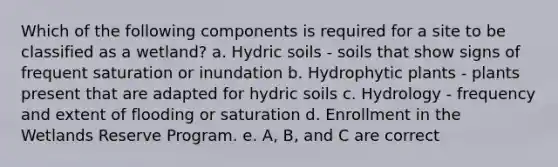 Which of the following components is required for a site to be classified as a wetland? a. Hydric soils - soils that show signs of frequent saturation or inundation b. Hydrophytic plants - plants present that are adapted for hydric soils c. Hydrology - frequency and extent of flooding or saturation d. Enrollment in the Wetlands Reserve Program. e. A, B, and C are correct