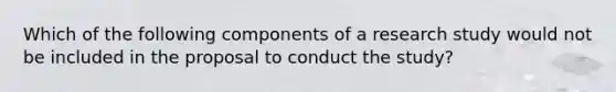 Which of the following components of a research study would not be included in the proposal to conduct the study?