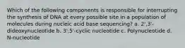 Which of the following components is responsible for interrupting the synthesis of DNA at every possible site in a population of molecules during nucleic acid base sequencing?​ a. ​2',3'-dideoxynucleotide ​b. 3',5'-cyclic nucleotide ​c. Polynucleotide ​d. N-nucleotide