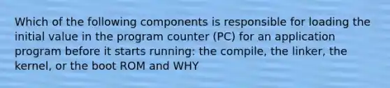 Which of the following components is responsible for loading the initial value in the program counter (PC) for an application program before it starts running: the compile, the linker, the kernel, or the boot ROM and WHY