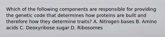 Which of the following components are responsible for providing the genetic code that determines how proteins are built and therefore how they determine traits? A. Nitrogen bases B. <a href='https://www.questionai.com/knowledge/k9gb720LCl-amino-acids' class='anchor-knowledge'>amino acids</a> C. Deoxyribose sugar D. Ribosomes