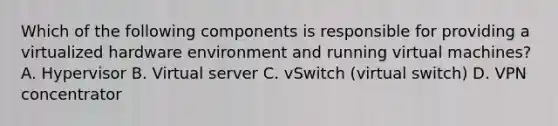 Which of the following components is responsible for providing a virtualized hardware environment and running virtual machines? A. Hypervisor B. Virtual server C. vSwitch (virtual switch) D. VPN concentrator