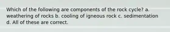 Which of the following are components of the rock cycle? a. weathering of rocks b. cooling of igneous rock c. sedimentation d. All of these are correct.