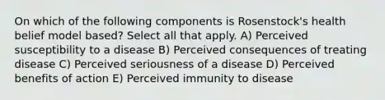 On which of the following components is Rosenstock's health belief model based? Select all that apply. A) Perceived susceptibility to a disease B) Perceived consequences of treating disease C) Perceived seriousness of a disease D) Perceived benefits of action E) Perceived immunity to disease