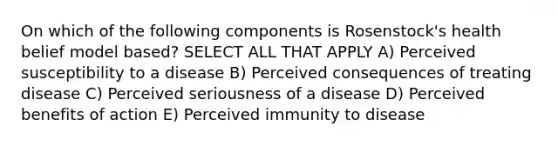 On which of the following components is Rosenstock's health belief model based? SELECT ALL THAT APPLY A) Perceived susceptibility to a disease B) Perceived consequences of treating disease C) Perceived seriousness of a disease D) Perceived benefits of action E) Perceived immunity to disease