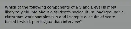 Which of the following components of a S and L eval is most likely to yield info about a student's sociocultural background? a. classroom work samples b. s and l sample c. esults of score based tests d. parent/guardian interview?