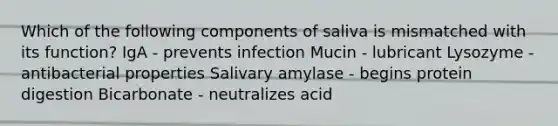 Which of the following components of saliva is mismatched with its function? IgA - prevents infection Mucin - lubricant Lysozyme - antibacterial properties Salivary amylase - begins protein digestion Bicarbonate - neutralizes acid