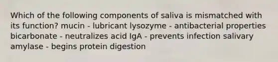 Which of the following components of saliva is mismatched with its function? mucin - lubricant lysozyme - antibacterial properties bicarbonate - neutralizes acid IgA - prevents infection salivary amylase - begins protein digestion