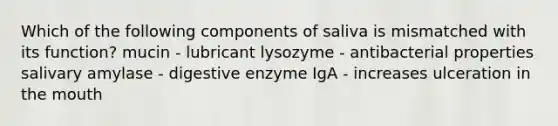 Which of the following components of saliva is mismatched with its function? mucin - lubricant lysozyme - antibacterial properties salivary amylase - digestive enzyme IgA - increases ulceration in the mouth