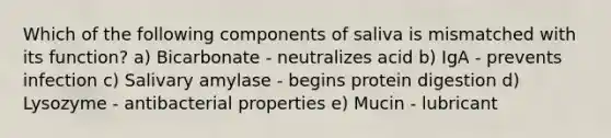 Which of the following components of saliva is mismatched with its function? a) Bicarbonate - neutralizes acid b) IgA - prevents infection c) Salivary amylase - begins protein digestion d) Lysozyme - antibacterial properties e) Mucin - lubricant