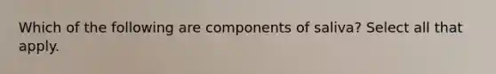 Which of the following are components of saliva? Select all that apply.