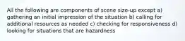 All the following are components of scene size-up except a) gathering an initial impression of the situation b) calling for additional resources as needed c) checking for responsiveness d) looking for situations that are hazardness