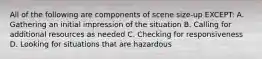 All of the following are components of scene size-up EXCEPT: A. Gathering an initial impression of the situation B. Calling for additional resources as needed C. Checking for responsiveness D. Looking for situations that are hazardous