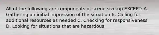 All of the following are components of scene size-up EXCEPT: A. Gathering an initial impression of the situation B. Calling for additional resources as needed C. Checking for responsiveness D. Looking for situations that are hazardous